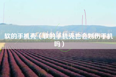 软的手机壳(软的手机壳也会划伤手机吗)